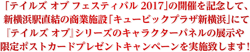 「テイルズ オブ フェスティバル 2017」の開催を記念して、新横浜駅直結の商業施設「キュービックプラザ新横浜」にて『テイルズ オブ』シリーズのキャラクターパネルの展示や限定ポストカードプレゼントキャンペーンを実施致します!