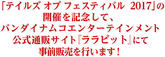 「テイルズ オブ フェスティバル2017」の開催を記念して、バンダイナムコエンターテインメント公式通販サイト「ララビット」にて事前販売を行います！