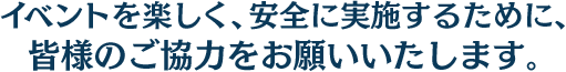 イベントを楽しく、安全に実施するために、皆様のご協力をお願いいたします。
